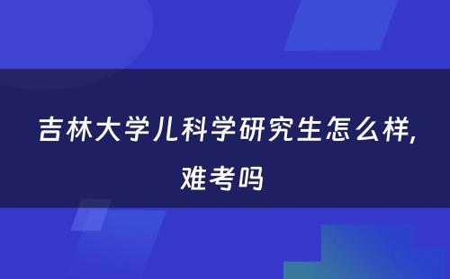 吉林大学儿科学研究生怎么样,难考吗 