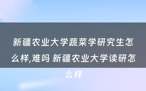 新疆农业大学蔬菜学研究生怎么样,难吗 新疆农业大学读研怎么样