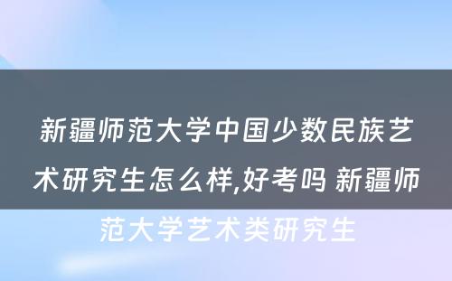 新疆师范大学中国少数民族艺术研究生怎么样,好考吗 新疆师范大学艺术类研究生