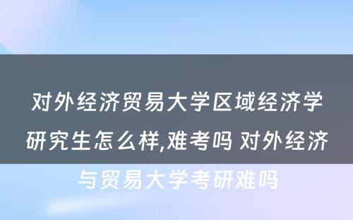 对外经济贸易大学区域经济学研究生怎么样,难考吗 对外经济与贸易大学考研难吗