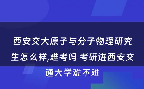 西安交大原子与分子物理研究生怎么样,难考吗 考研进西安交通大学难不难