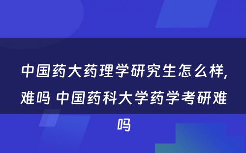 中国药大药理学研究生怎么样,难吗 中国药科大学药学考研难吗