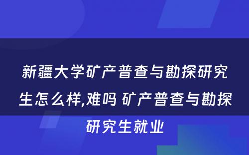 新疆大学矿产普查与勘探研究生怎么样,难吗 矿产普查与勘探研究生就业