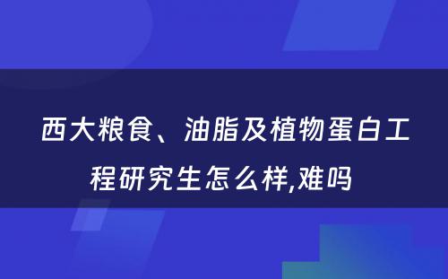 西大粮食、油脂及植物蛋白工程研究生怎么样,难吗 