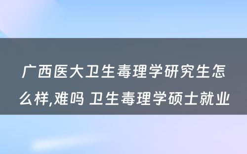 广西医大卫生毒理学研究生怎么样,难吗 卫生毒理学硕士就业