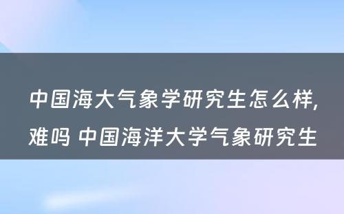 中国海大气象学研究生怎么样,难吗 中国海洋大学气象研究生