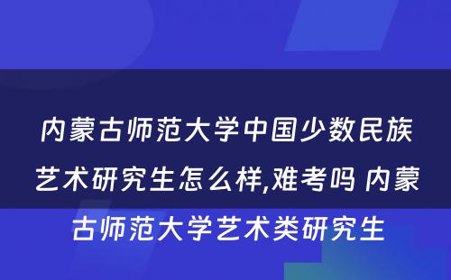 内蒙古师范大学中国少数民族艺术研究生怎么样,难考吗 内蒙古师范大学艺术类研究生