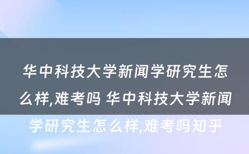 华中科技大学新闻学研究生怎么样,难考吗 华中科技大学新闻学研究生怎么样,难考吗知乎