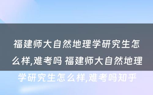 福建师大自然地理学研究生怎么样,难考吗 福建师大自然地理学研究生怎么样,难考吗知乎