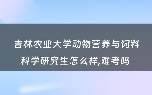 吉林农业大学动物营养与饲料科学研究生怎么样,难考吗 