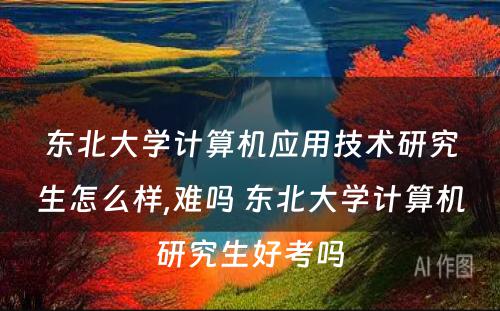 东北大学计算机应用技术研究生怎么样,难吗 东北大学计算机研究生好考吗