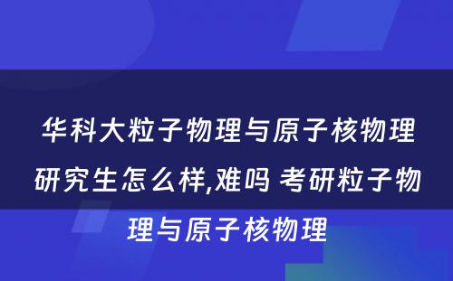 华科大粒子物理与原子核物理研究生怎么样,难吗 考研粒子物理与原子核物理