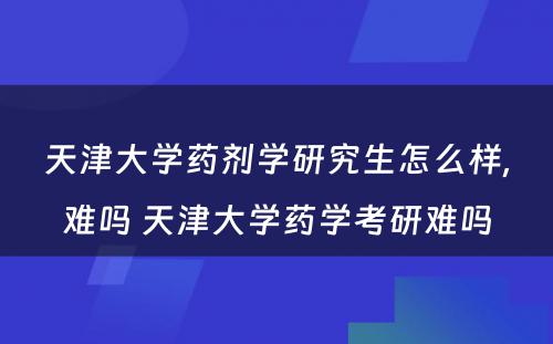 天津大学药剂学研究生怎么样,难吗 天津大学药学考研难吗