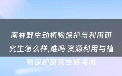 南林野生动植物保护与利用研究生怎么样,难吗 资源利用与植物保护研究生好考吗