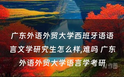 广东外语外贸大学西班牙语语言文学研究生怎么样,难吗 广东外语外贸大学语言学考研