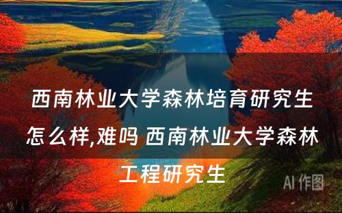 西南林业大学森林培育研究生怎么样,难吗 西南林业大学森林工程研究生