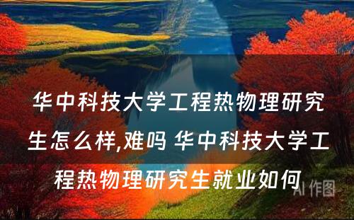 华中科技大学工程热物理研究生怎么样,难吗 华中科技大学工程热物理研究生就业如何