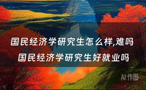 国民经济学研究生怎么样,难吗 国民经济学研究生好就业吗