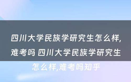 四川大学民族学研究生怎么样,难考吗 四川大学民族学研究生怎么样,难考吗知乎