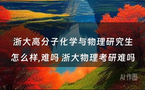 浙大高分子化学与物理研究生怎么样,难吗 浙大物理考研难吗