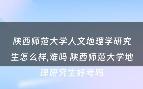 陕西师范大学人文地理学研究生怎么样,难吗 陕西师范大学地理研究生好考吗