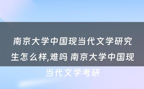 南京大学中国现当代文学研究生怎么样,难吗 南京大学中国现当代文学考研