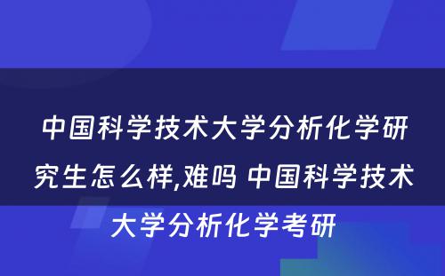 中国科学技术大学分析化学研究生怎么样,难吗 中国科学技术大学分析化学考研