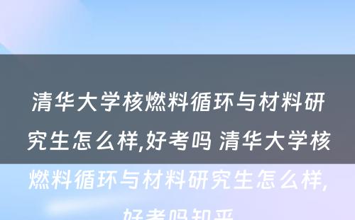 清华大学核燃料循环与材料研究生怎么样,好考吗 清华大学核燃料循环与材料研究生怎么样,好考吗知乎