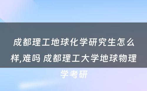 成都理工地球化学研究生怎么样,难吗 成都理工大学地球物理学考研