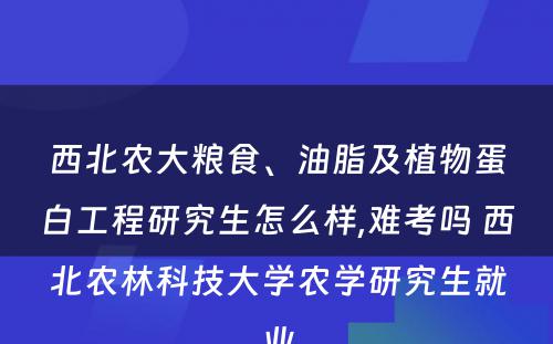 西北农大粮食、油脂及植物蛋白工程研究生怎么样,难考吗 西北农林科技大学农学研究生就业