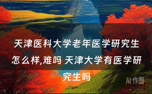 天津医科大学老年医学研究生怎么样,难吗 天津大学有医学研究生吗