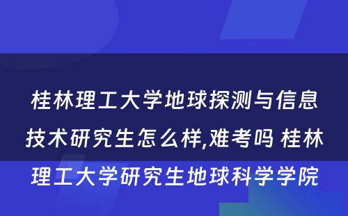 桂林理工大学地球探测与信息技术研究生怎么样,难考吗 桂林理工大学研究生地球科学学院