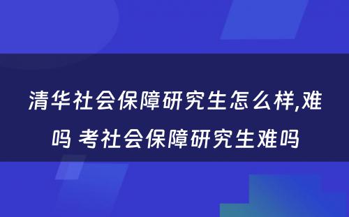 清华社会保障研究生怎么样,难吗 考社会保障研究生难吗