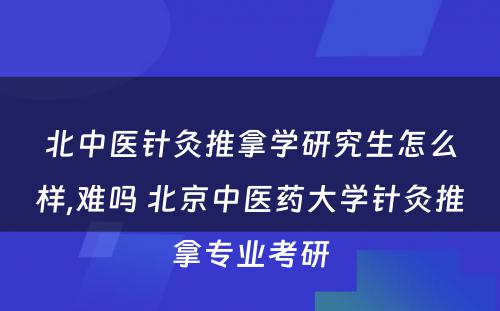 北中医针灸推拿学研究生怎么样,难吗 北京中医药大学针灸推拿专业考研