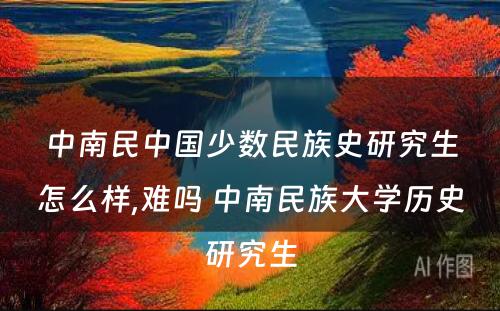 中南民中国少数民族史研究生怎么样,难吗 中南民族大学历史研究生