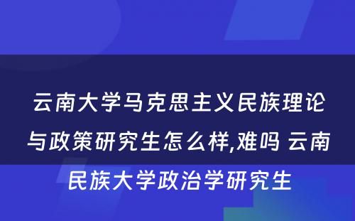 云南大学马克思主义民族理论与政策研究生怎么样,难吗 云南民族大学政治学研究生