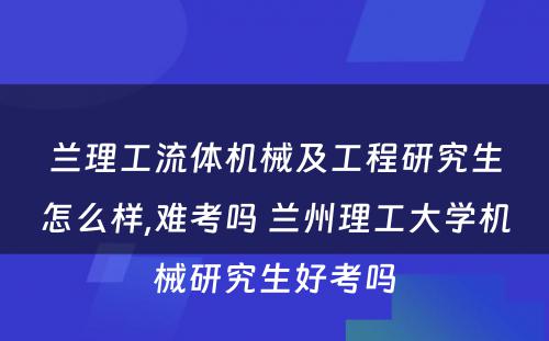 兰理工流体机械及工程研究生怎么样,难考吗 兰州理工大学机械研究生好考吗