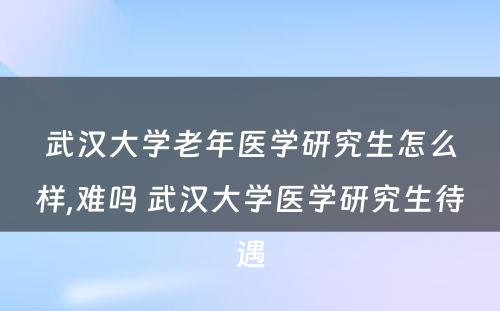 武汉大学老年医学研究生怎么样,难吗 武汉大学医学研究生待遇