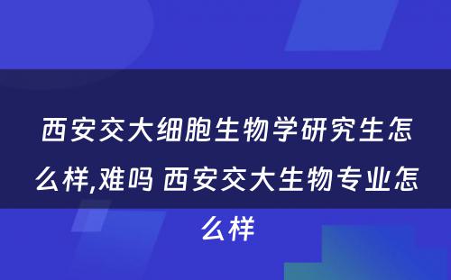 西安交大细胞生物学研究生怎么样,难吗 西安交大生物专业怎么样