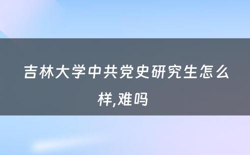 吉林大学中共党史研究生怎么样,难吗 