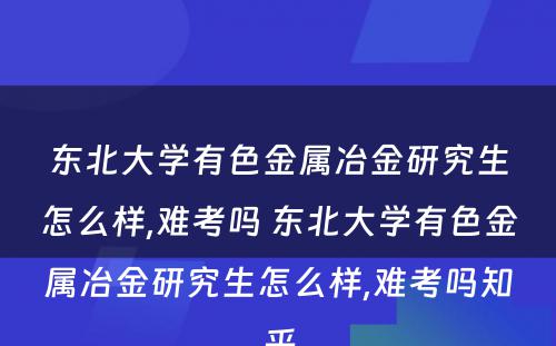 东北大学有色金属冶金研究生怎么样,难考吗 东北大学有色金属冶金研究生怎么样,难考吗知乎