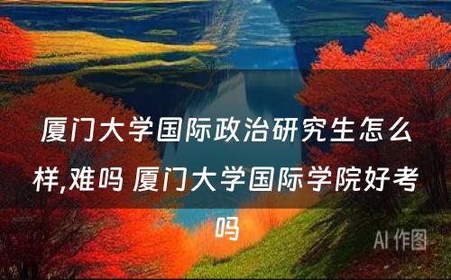 厦门大学国际政治研究生怎么样,难吗 厦门大学国际学院好考吗