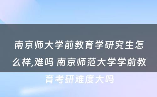 南京师大学前教育学研究生怎么样,难吗 南京师范大学学前教育考研难度大吗