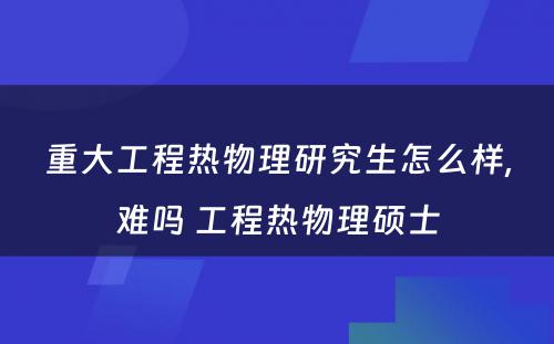 重大工程热物理研究生怎么样,难吗 工程热物理硕士