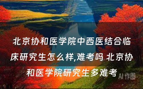 北京协和医学院中西医结合临床研究生怎么样,难考吗 北京协和医学院研究生多难考