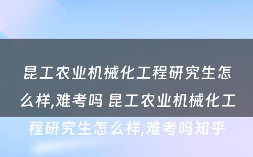 昆工农业机械化工程研究生怎么样,难考吗 昆工农业机械化工程研究生怎么样,难考吗知乎