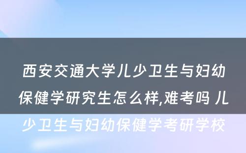 西安交通大学儿少卫生与妇幼保健学研究生怎么样,难考吗 儿少卫生与妇幼保健学考研学校