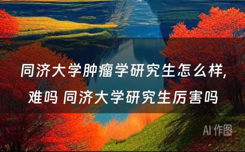 同济大学肿瘤学研究生怎么样,难吗 同济大学研究生厉害吗