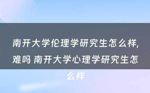 南开大学伦理学研究生怎么样,难吗 南开大学心理学研究生怎么样