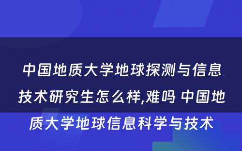 中国地质大学地球探测与信息技术研究生怎么样,难吗 中国地质大学地球信息科学与技术